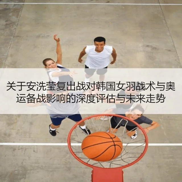 关于安洗莹复出战对韩国女羽战术与奥运备战影响的深度评估与未来走势
